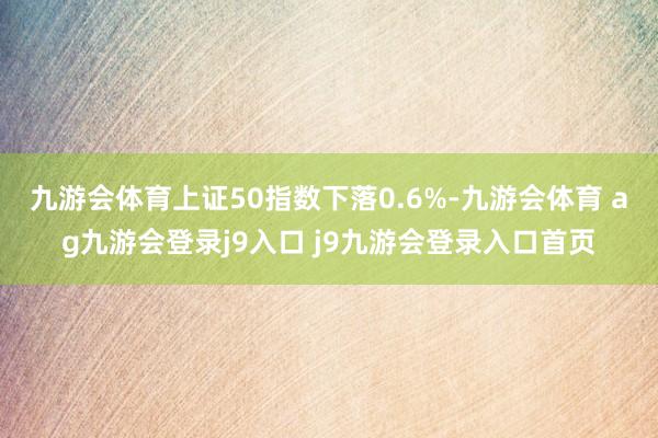 九游会体育上证50指数下落0.6%-九游会体育 ag九游会登录j9入口 j9九游会登录入口首页