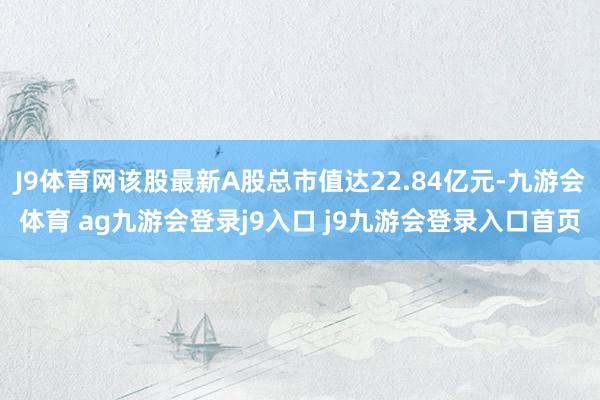 J9体育网该股最新A股总市值达22.84亿元-九游会体育 ag九游会登录j9入口 j9九游会登录入口首页