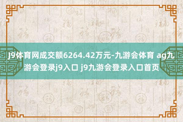 J9体育网成交额6264.42万元-九游会体育 ag九游会登录j9入口 j9九游会登录入口首页