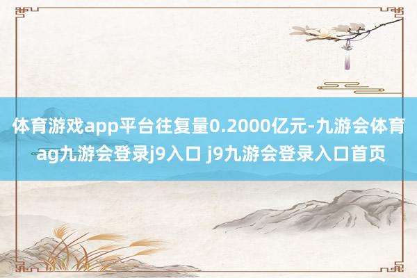 体育游戏app平台往复量0.2000亿元-九游会体育 ag九游会登录j9入口 j9九游会登录入口首页