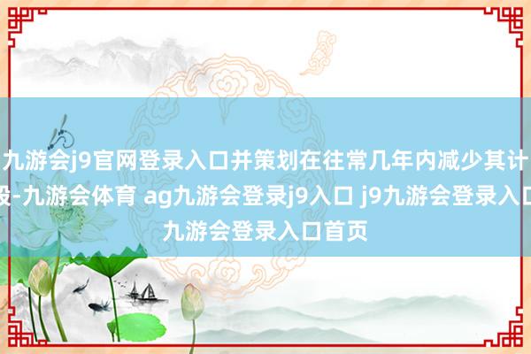 九游会j9官网登录入口并策划在往常几年内减少其计谋抓股-九游会体育 ag九游会登录j9入口 j9九游会登录入口首页