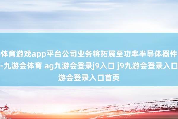 体育游戏app平台公司业务将拓展至功率半导体器件领域-九游会体育 ag九游会登录j9入口 j9九游会登录入口首页
