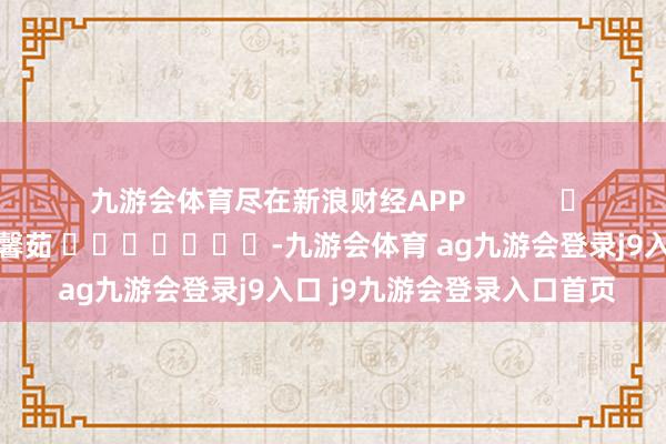 九游会体育尽在新浪财经APP            						包袱剪辑：王馨茹 							-九游会体育 ag九游会登录j9入口 j9九游会登录入口首页