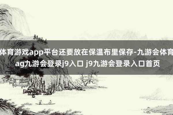 体育游戏app平台还要放在保温布里保存-九游会体育 ag九游会登录j9入口 j9九游会登录入口首页