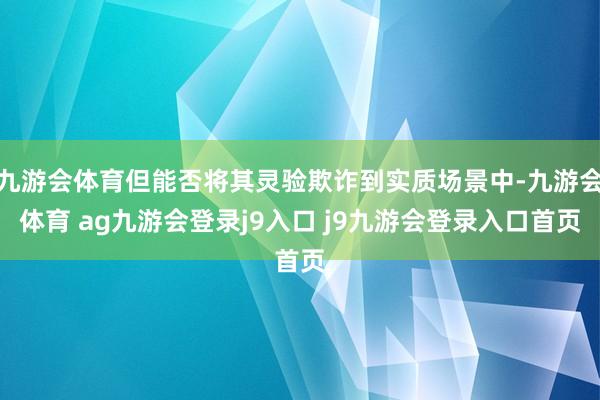 九游会体育但能否将其灵验欺诈到实质场景中-九游会体育 ag九游会登录j9入口 j9九游会登录入口首页