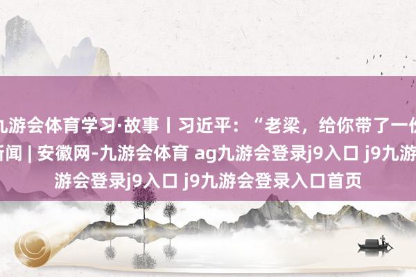 九游会体育学习·故事丨习近平：“老梁，给你带了一份驰念品”_大皖新闻 | 安徽网-九游会体育 ag九游会登录j9入口 j9九游会登录入口首页