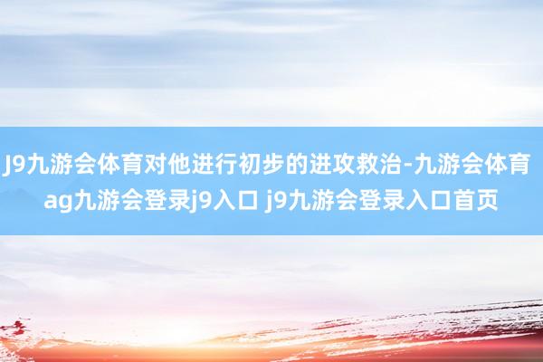 J9九游会体育对他进行初步的进攻救治-九游会体育 ag九游会登录j9入口 j9九游会登录入口首页