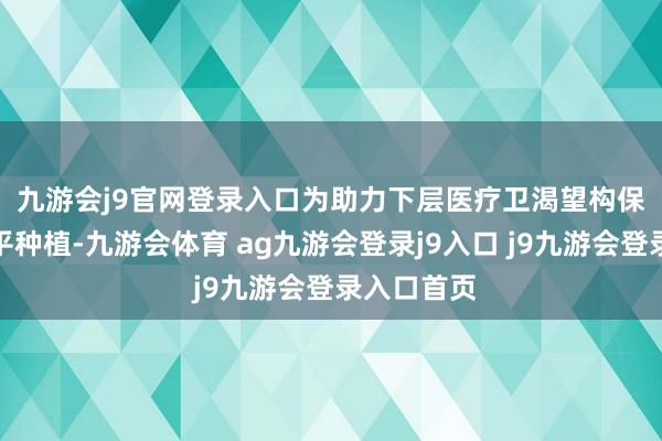 九游会j9官网登录入口　　为助力下层医疗卫渴望构保险就业水平种植-九游会体育 ag九游会登录j9入口 j9九游会登录入口首页