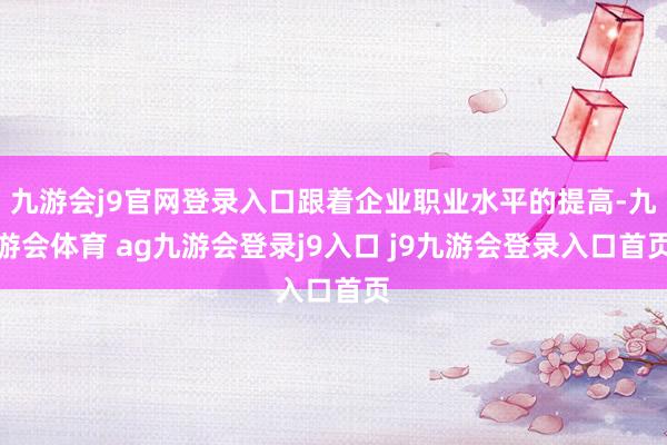 九游会j9官网登录入口跟着企业职业水平的提高-九游会体育 ag九游会登录j9入口 j9九游会登录入口首页