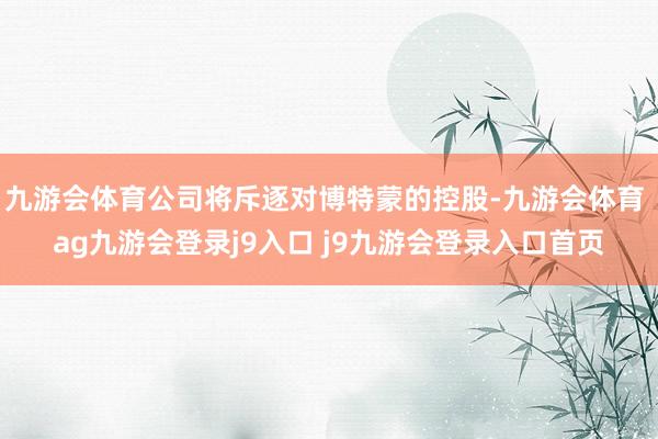 九游会体育公司将斥逐对博特蒙的控股-九游会体育 ag九游会登录j9入口 j9九游会登录入口首页