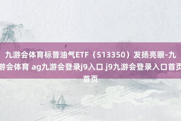 九游会体育标普油气ETF（513350）发扬亮眼-九游会体育 ag九游会登录j9入口 j9九游会登录入口首页