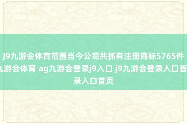 J9九游会体育范围当今公司共抓有注册商标5765件-九游会体育 ag九游会登录j9入口 j9九游会登录入口首页