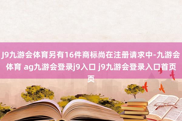 J9九游会体育另有16件商标尚在注册请求中-九游会体育 ag九游会登录j9入口 j9九游会登录入口首页