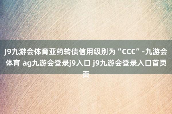 J9九游会体育亚药转债信用级别为“CCC”-九游会体育 ag九游会登录j9入口 j9九游会登录入口首页