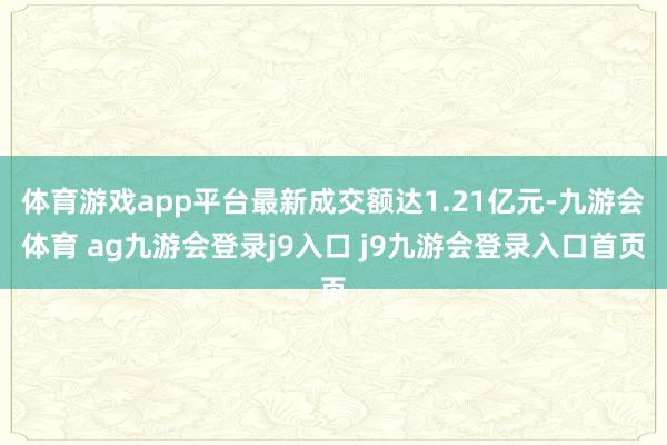 体育游戏app平台最新成交额达1.21亿元-九游会体育 ag九游会登录j9入口 j9九游会登录入口首页