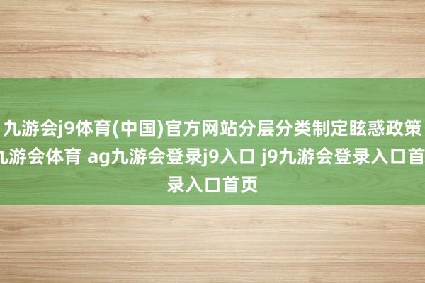 九游会j9体育(中国)官方网站分层分类制定眩惑政策-九游会体育 ag九游会登录j9入口 j9九游会登录入口首页