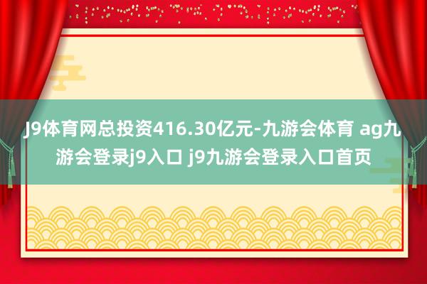 J9体育网总投资416.30亿元-九游会体育 ag九游会登录j9入口 j9九游会登录入口首页