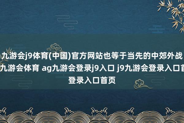 九游会j9体育(中国)官方网站也等于当先的中郊外战军-九游会体育 ag九游会登录j9入口 j9九游会登录入口首页