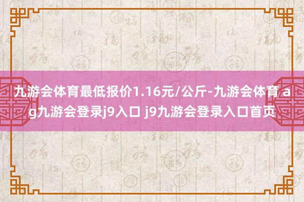 九游会体育最低报价1.16元/公斤-九游会体育 ag九游会登录j9入口 j9九游会登录入口首页