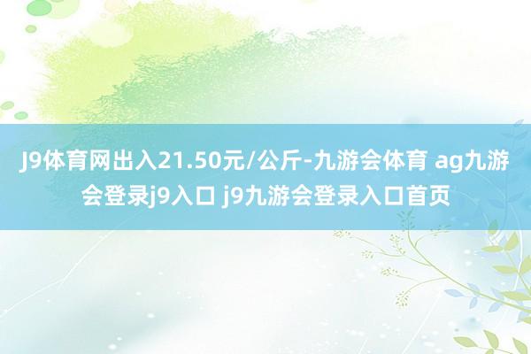 J9体育网出入21.50元/公斤-九游会体育 ag九游会登录j9入口 j9九游会登录入口首页