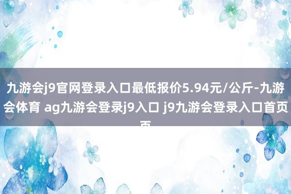 九游会j9官网登录入口最低报价5.94元/公斤-九游会体育 ag九游会登录j9入口 j9九游会登录入口首页