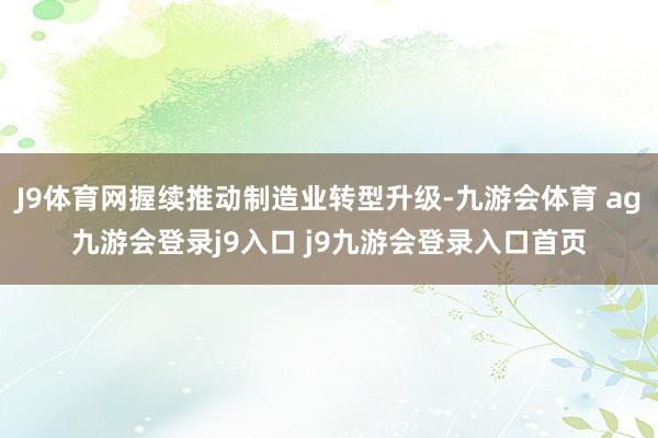 J9体育网握续推动制造业转型升级-九游会体育 ag九游会登录j9入口 j9九游会登录入口首页