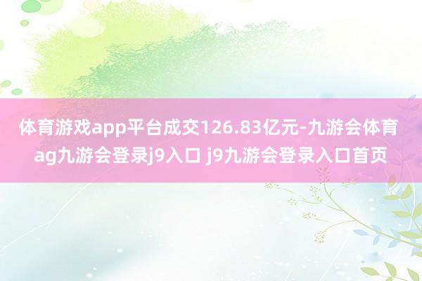 体育游戏app平台成交126.83亿元-九游会体育 ag九游会登录j9入口 j9九游会登录入口首页
