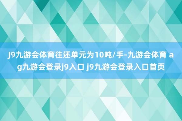 J9九游会体育往还单元为10吨/手-九游会体育 ag九游会登录j9入口 j9九游会登录入口首页