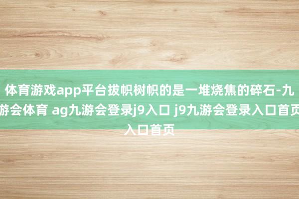 体育游戏app平台拔帜树帜的是一堆烧焦的碎石-九游会体育 ag九游会登录j9入口 j9九游会登录入口首页