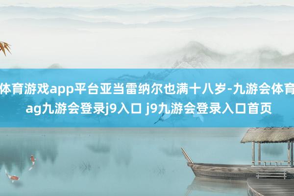 体育游戏app平台亚当雷纳尔也满十八岁-九游会体育 ag九游会登录j9入口 j9九游会登录入口首页