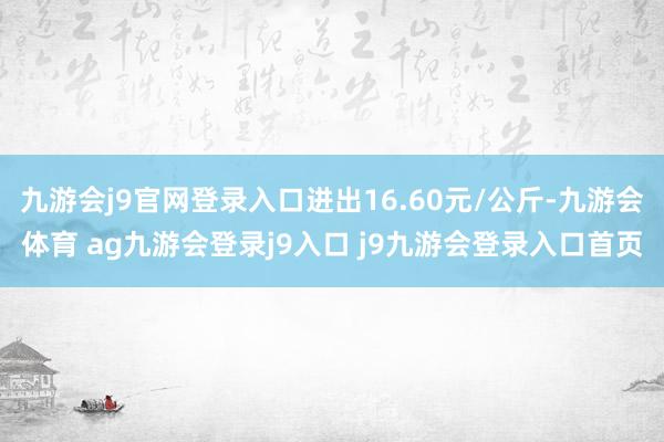 九游会j9官网登录入口进出16.60元/公斤-九游会体育 ag九游会登录j9入口 j9九游会登录入口首页