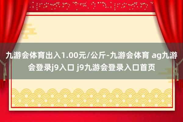 九游会体育出入1.00元/公斤-九游会体育 ag九游会登录j9入口 j9九游会登录入口首页