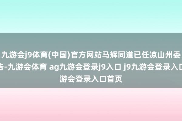 九游会j9体育(中国)官方网站马辉同道已任凉山州委副文告-九游会体育 ag九游会登录j9入口 j9九游会登录入口首页