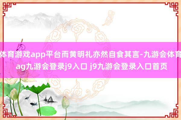 体育游戏app平台而黄明礼亦然自食其言-九游会体育 ag九游会登录j9入口 j9九游会登录入口首页