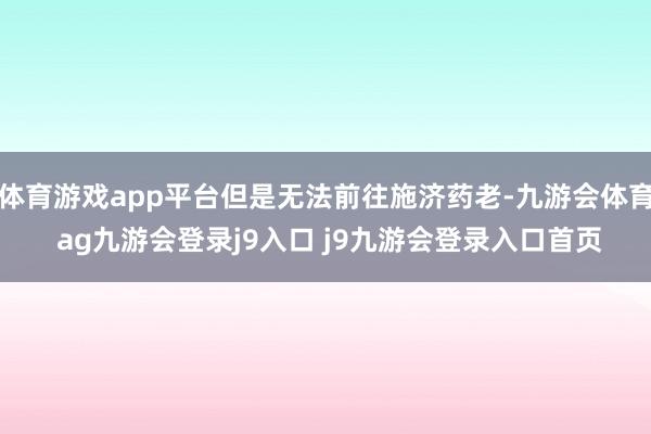 体育游戏app平台但是无法前往施济药老-九游会体育 ag九游会登录j9入口 j9九游会登录入口首页