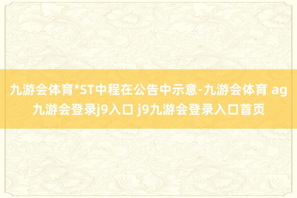 九游会体育*ST中程在公告中示意-九游会体育 ag九游会登录j9入口 j9九游会登录入口首页