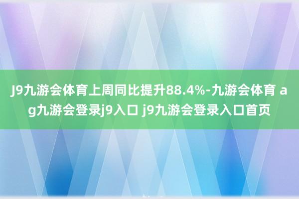 J9九游会体育上周同比提升88.4%-九游会体育 ag九游会登录j9入口 j9九游会登录入口首页
