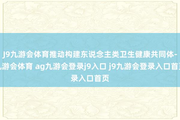 J9九游会体育推动构建东说念主类卫生健康共同体-九游会体育 ag九游会登录j9入口 j9九游会登录入口首页