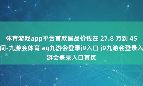 体育游戏app平台首款居品价钱在 27.8 万到 45.8万之间-九游会体育 ag九游会登录j9入口 j9九游会登录入口首页