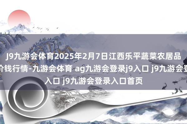 J9九游会体育2025年2月7日江西乐平蔬菜农居品批发大市集价钱行情-九游会体育 ag九游会登录j9入口 j9九游会登录入口首页