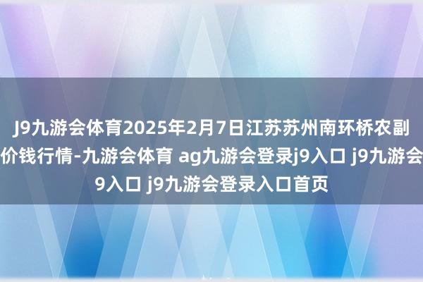 J9九游会体育2025年2月7日江苏苏州南环桥农副产物批发商场价钱行情-九游会体育 ag九游会登录j9入口 j9九游会登录入口首页