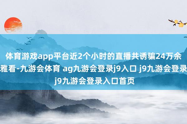 体育游戏app平台近2个小时的直播共诱骗24万余名网友不雅看-九游会体育 ag九游会登录j9入口 j9九游会登录入口首页