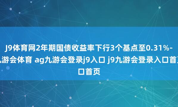 J9体育网2年期国债收益率下行3个基点至0.31%-九游会体育 ag九游会登录j9入口 j9九游会登录入口首页