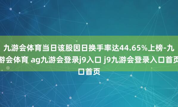 九游会体育当日该股因日换手率达44.65%上榜-九游会体育 ag九游会登录j9入口 j9九游会登录入口首页