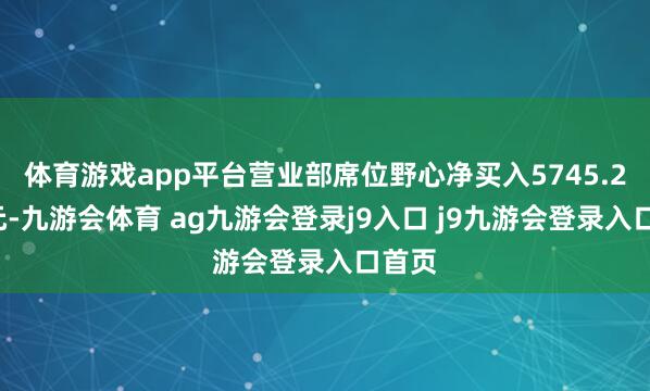 体育游戏app平台营业部席位野心净买入5745.28万元-九游会体育 ag九游会登录j9入口 j9九游会登录入口首页
