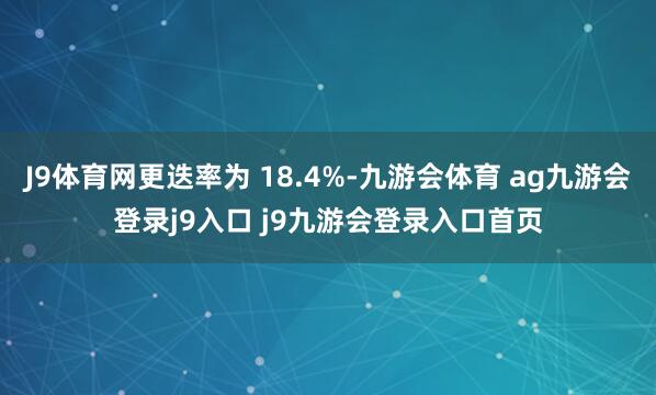 J9体育网更迭率为 18.4%-九游会体育 ag九游会登录j9入口 j9九游会登录入口首页
