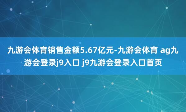 九游会体育销售金额5.67亿元-九游会体育 ag九游会登录j9入口 j9九游会登录入口首页