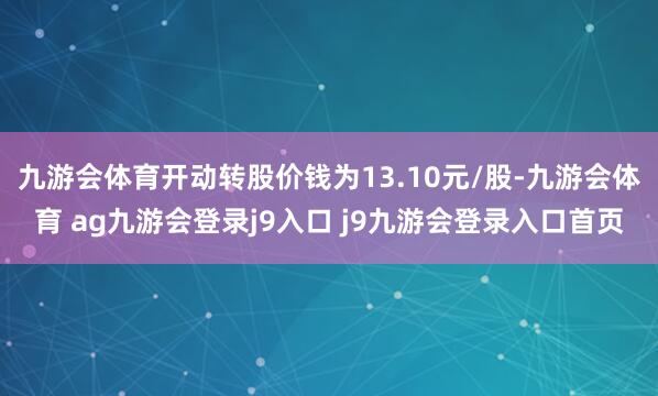 九游会体育开动转股价钱为13.10元/股-九游会体育 ag九游会登录j9入口 j9九游会登录入口首页
