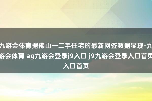 九游会体育据佛山一二手住宅的最新网签数据显现-九游会体育 ag九游会登录j9入口 j9九游会登录入口首页