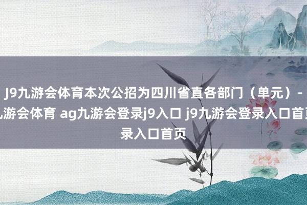J9九游会体育本次公招为四川省直各部门（单元）-九游会体育 ag九游会登录j9入口 j9九游会登录入口首页